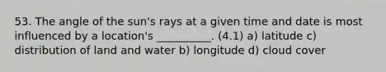 53. The angle of the sun's rays at a given time and date is most influenced by a location's __________. (4.1) a) latitude c) distribution of land and water b) longitude d) cloud cover