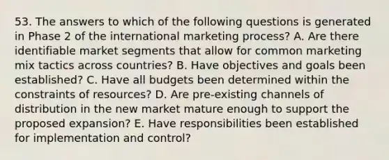 53. The answers to which of the following questions is generated in Phase 2 of the international marketing process? A. Are there identifiable market segments that allow for common marketing mix tactics across countries? B. Have objectives and goals been established? C. Have all budgets been determined within the constraints of resources? D. Are pre-existing channels of distribution in the new market mature enough to support the proposed expansion? E. Have responsibilities been established for implementation and control?