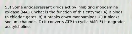 53) Some antidepressant drugs act by inhibiting monoamine oxidase (MAO). What is the function of this enzyme? A) It binds to chloride gates. B) It breaks down monoamines. C) It blocks sodium channels. D) It converts ATP to cyclic AMP. E) It degrades acetylcholine.