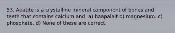 53. Apatite is a crystalline mineral component of bones and teeth that contains calcium and: a) haapalait b) magnesium. c) phosphate. d) None of these are correct.