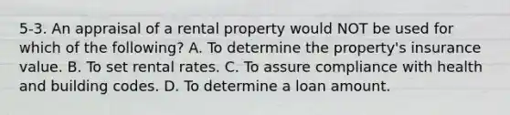 5-3. An appraisal of a rental property would NOT be used for which of the following? A. To determine the property's insurance value. B. To set rental rates. C. To assure compliance with health and building codes. D. To determine a loan amount.