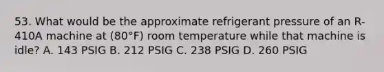 53. What would be the approximate refrigerant pressure of an R-410A machine at (80°F) room temperature while that machine is idle? A. 143 PSIG B. 212 PSIG C. 238 PSIG D. 260 PSIG