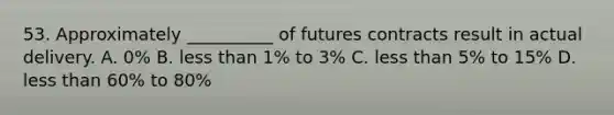 53. Approximately __________ of futures contracts result in actual delivery. A. 0% B. less than 1% to 3% C. less than 5% to 15% D. less than 60% to 80%