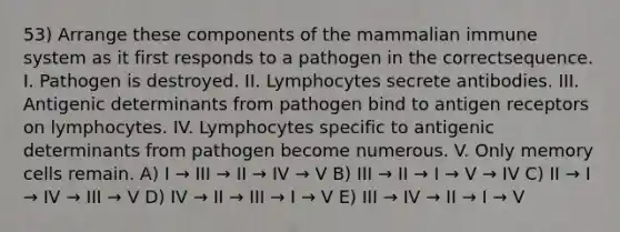 53) Arrange these components of the mammalian immune system as it first responds to a pathogen in the correctsequence. I. Pathogen is destroyed. II. Lymphocytes secrete antibodies. III. Antigenic determinants from pathogen bind to antigen receptors on lymphocytes. IV. Lymphocytes specific to antigenic determinants from pathogen become numerous. V. Only memory cells remain. A) I → III → II → IV → V B) III → II → I → V → IV C) II → I → IV → III → V D) IV → II → III → I → V E) III → IV → II → I → V