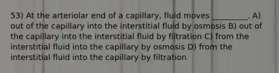 53) At the arteriolar end of a capillary, fluid moves _________. A) out of the capillary into the interstitial fluid by osmosis B) out of the capillary into the interstitial fluid by filtration C) from the interstitial fluid into the capillary by osmosis D) from the interstitial fluid into the capillary by filtration