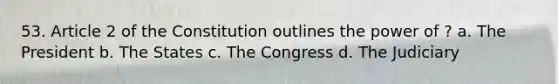 53. Article 2 of the Constitution outlines the power of ? a. The President b. The States c. The Congress d. The Judiciary