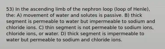 53) In the ascending limb of the nephron loop (loop of Henle), the: A) movement of water and solutes is passive. B) thick segment is permeable to water but impermeable to sodium and chloride ions. C) thin segment is not permeable to sodium ions, chloride ions, or water. D) thick segment is impermeable to water but permeable to sodium and chloride ions.