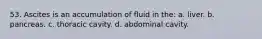 53. Ascites is an accumulation of fluid in the: a. liver. b. pancreas. c. thoracic cavity. d. abdominal cavity.