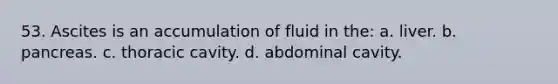 53. Ascites is an accumulation of fluid in the: a. liver. b. pancreas. c. thoracic cavity. d. abdominal cavity.