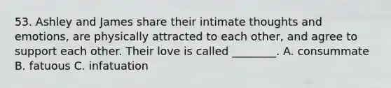 53. Ashley and James share their intimate thoughts and emotions, are physically attracted to each other, and agree to support each other. Their love is called ________. A. consummate B. fatuous C. infatuation