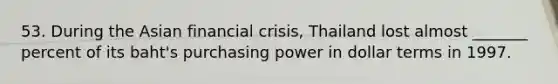 53. During the Asian financial crisis, Thailand lost almost _______ percent of its baht's purchasing power in dollar terms in 1997.