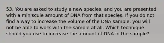 53. You are asked to study a new species, and you are presented with a miniscule amount of DNA from that species. If you do not find a way to increase the volume of the DNA sample, you will not be able to work with the sample at all. Which technique should you use to increase the amount of DNA in the sample?