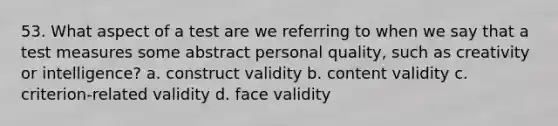 53. What aspect of a test are we referring to when we say that a test measures some abstract personal quality, such as creativity or intelligence? a. construct validity b. content validity c. criterion-related validity d. face validity