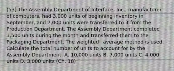 (53) The Assembly Department of​ Interface, Inc., manufacturer of​ computers, had 3,000 units of beginning inventory in​ September, and 7,000 units were transferred to it from the Production Department. The Assembly Department completed 3,500 units during the month and transferred them to the Packaging Department. The weighted−average method is used. Calculate the total number of units to account for by the Assembly Department. A. 10,000 units B. 7,000 units C. 4,000 units D. 3,000 units (Ch. 18)