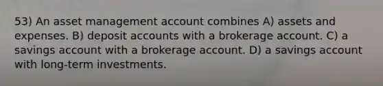 53) An asset management account combines A) assets and expenses. B) deposit accounts with a brokerage account. C) a savings account with a brokerage account. D) a savings account with long-term investments.