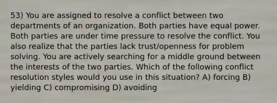 53) You are assigned to resolve a conflict between two departments of an organization. Both parties have equal power. Both parties are under time pressure to resolve the conflict. You also realize that the parties lack trust/openness for problem solving. You are actively searching for a middle ground between the interests of the two parties. Which of the following conflict resolution styles would you use in this situation? A) forcing B) yielding C) compromising D) avoiding