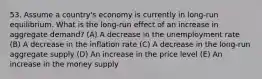 53. Assume a country's economy is currently in long-run equilibrium. What is the long-run effect of an increase in aggregate demand? (A) A decrease in the unemployment rate (B) A decrease in the inflation rate (C) A decrease in the long-run aggregate supply (D) An increase in the price level (E) An increase in the money supply