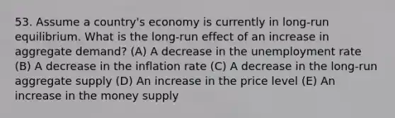 53. Assume a country's economy is currently in long-run equilibrium. What is the long-run effect of an increase in aggregate demand? (A) A decrease in the unemployment rate (B) A decrease in the inflation rate (C) A decrease in the long-run aggregate supply (D) An increase in the price level (E) An increase in the money supply