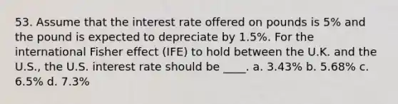 53. Assume that the interest rate offered on pounds is 5% and the pound is expected to depreciate by 1.5%. For the international Fisher effect (IFE) to hold between the U.K. and the U.S., the U.S. interest rate should be ____. a. 3.43% b. 5.68% c. 6.5% d. 7.3%