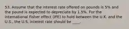 53. Assume that the interest rate offered on pounds is 5% and the pound is expected to depreciate by 1.5%. For the international Fisher effect (IFE) to hold between the U.K. and the U.S., the U.S. interest rate should be ____.