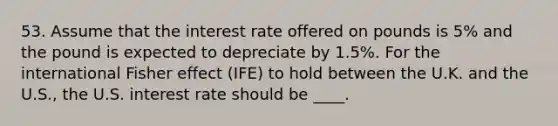 53. Assume that the interest rate offered on pounds is 5% and the pound is expected to depreciate by 1.5%. For the international Fisher effect (IFE) to hold between the U.K. and the U.S., the U.S. interest rate should be ____.