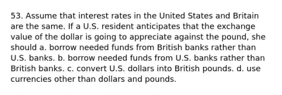 53. Assume that interest rates in the United States and Britain are the same. If a U.S. resident anticipates that the exchange value of the dollar is going to appreciate against the pound, she should a. borrow needed funds from British banks rather than U.S. banks. b. borrow needed funds from U.S. banks rather than British banks. c. convert U.S. dollars into British pounds. d. use currencies other than dollars and pounds.