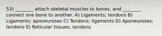 53) ________ attach skeletal muscles to bones, and ________ connect one bone to another. A) Ligaments; tendons B) Ligaments; aponeuroses C) Tendons; ligaments D) Aponeuroses; tendons E) Reticular tissues; tendons