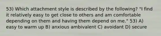 53) Which attachment style is described by the following? "I find it relatively easy to get close to others and am comfortable depending on them and having them depend on me." 53) A) easy to warm up B) anxious ambivalent C) avoidant D) secure