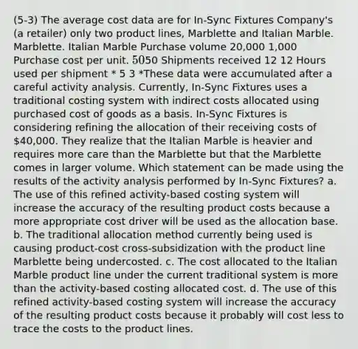 (5-3) The average cost data are for In-Sync Fixtures Company's (a retailer) only two product lines, Marblette and Italian Marble. Marblette. Italian Marble Purchase volume 20,000 1,000 Purchase cost per unit. 5050 Shipments received 12 12 Hours used per shipment * 5 3 *These data were accumulated after a careful activity analysis. Currently, In-Sync Fixtures uses a traditional costing system with indirect costs allocated using purchased cost of goods as a basis. In-Sync Fixtures is considering refining the allocation of their receiving costs of 40,000. They realize that the Italian Marble is heavier and requires more care than the Marblette but that the Marblette comes in larger volume. Which statement can be made using the results of the activity analysis performed by In-Sync Fixtures? a. The use of this refined activity-based costing system will increase the accuracy of the resulting product costs because a more appropriate cost driver will be used as the allocation base. b. The traditional allocation method currently being used is causing product-cost cross-subsidization with the product line Marblette being undercosted. c. The cost allocated to the Italian Marble product line under the current traditional system is more than the activity-based costing allocated cost. d. The use of this refined activity-based costing system will increase the accuracy of the resulting product costs because it probably will cost less to trace the costs to the product lines.