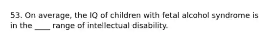 53. On average, the IQ of children with fetal alcohol syndrome is in the ____ range of intellectual disability.