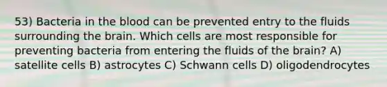 53) Bacteria in the blood can be prevented entry to the fluids surrounding the brain. Which cells are most responsible for preventing bacteria from entering the fluids of the brain? A) satellite cells B) astrocytes C) Schwann cells D) oligodendrocytes