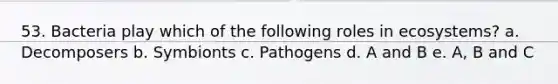 53. Bacteria play which of the following roles in ecosystems? a. Decomposers b. Symbionts c. Pathogens d. A and B e. A, B and C