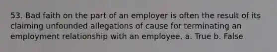 53. Bad faith on the part of an employer is often the result of its claiming unfounded allegations of cause for terminating an employment relationship with an employee. a. True b. False