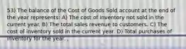 53) The balance of the Cost of Goods Sold account at the end of the year represents: A) The cost of inventory not sold in the current year. B) The total sales revenue to customers. C) The cost of inventory sold in the current year. D) Total purchases of inventory for the year. ,