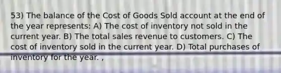 53) The balance of the Cost of Goods Sold account at the end of the year represents: A) The cost of inventory not sold in the current year. B) The total sales revenue to customers. C) The cost of inventory sold in the current year. D) Total purchases of inventory for the year. ,