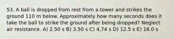 53. A ball is dropped from rest from a tower and strikes the ground 110 m below. Approximately how many seconds does it take the ball to strike the ground after being dropped? Neglect air resistance. A) 2.50 s B) 3.50 s C) 4,74 s D) 12.5 s E) 16.0 s