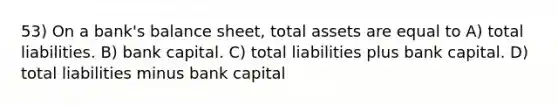 53) On a bank's balance sheet, total assets are equal to A) total liabilities. B) bank capital. C) total liabilities plus bank capital. D) total liabilities minus bank capital