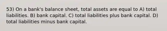 53) On a bank's balance sheet, total assets are equal to A) total liabilities. B) bank capital. C) total liabilities plus bank capital. D) total liabilities minus bank capital.