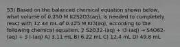 53) Based on the balanced chemical equation shown below, what volume of 0.250 M K2S2O3(aq), is needed to completely react with 12.44 mL of 0.125 M KI3(aq), according to the following chemical equation. 2 S2O32-(aq) + I3-(aq) → S4O62-(aq) + 3 I-(aq) A) 3.11 mL B) 6.22 mL C) 12.4 mL D) 49.8 mL