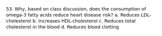 53. Why, based on class discussion, does the consumption of omega-3 fatty acids reduce heart disease risk? a. Reduces LDL-cholesterol b. Increases HDL-cholesterol c. Reduces total cholesterol in the blood d. Reduces blood clotting