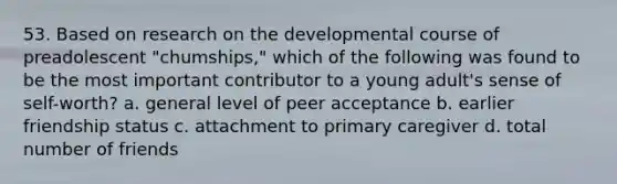 53. Based on research on the developmental course of preadolescent "chumships," which of the following was found to be the most important contributor to a young adult's sense of self-worth? a. general level of peer acceptance b. earlier friendship status c. attachment to primary caregiver d. total number of friends