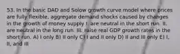 53. In the basic DAD and Solow growth curve model where prices are fully flexible, aggregate demand shocks caused by changes in the growth of money supply I. are neutral in the short run. II. are neutral in the long run. III. raise real GDP growth rates in the short run. A) I only B) II only C) I and II only D) II and III only E) I, II, and III