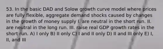 53. In the basic DAD and Solow growth curve model where prices are fully flexible, aggregate demand shocks caused by changes in the growth of money supply I. are neutral in the short run. II. are neutral in the long run. III. raise real GDP growth rates in the short run. A) I only B) II only C) I and II only D) II and III only E) I, II, and III