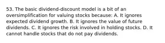 53. The basic dividend-discount model is a bit of an oversimplification for valuing stocks because: A. It ignores expected dividend growth. B. It ignores the value of future dividends. C. It ignores the risk involved in holding stocks. D. It cannot handle stocks that do not pay dividends.