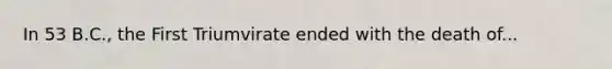 In 53 B.C., the First Triumvirate ended with the death of...