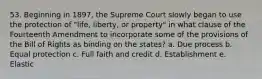 53. Beginning in 1897, the Supreme Court slowly began to use the protection of "life, liberty, or property" in what clause of the Fourteenth Amendment to incorporate some of the provisions of the Bill of Rights as binding on the states? a. Due process b. Equal protection c. Full faith and credit d. Establishment e. Elastic