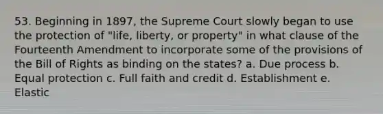 53. Beginning in 1897, the Supreme Court slowly began to use the protection of "life, liberty, or property" in what clause of the Fourteenth Amendment to incorporate some of the provisions of the Bill of Rights as binding on the states? a. Due process b. Equal protection c. Full faith and credit d. Establishment e. Elastic