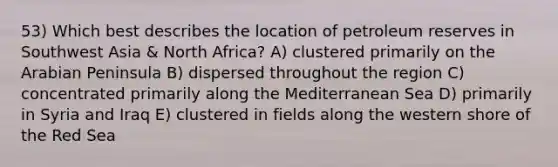 53) Which best describes the location of petroleum reserves in Southwest Asia & North Africa? A) clustered primarily on the Arabian Peninsula B) dispersed throughout the region C) concentrated primarily along the Mediterranean Sea D) primarily in Syria and Iraq E) clustered in fields along the western shore of the Red Sea