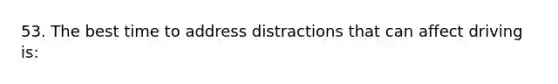 53. The best time to address distractions that can affect driving is: