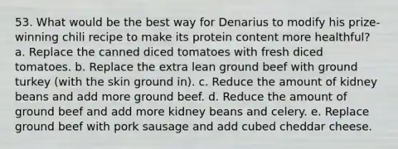 53. What would be the best way for Denarius to modify his prize-winning chili recipe to make its protein content more healthful? a. Replace the canned diced tomatoes with fresh diced tomatoes. b. Replace the extra lean ground beef with ground turkey (with the skin ground in). c. Reduce the amount of kidney beans and add more ground beef. d. Reduce the amount of ground beef and add more kidney beans and celery. e. Replace ground beef with pork sausage and add cubed cheddar cheese.